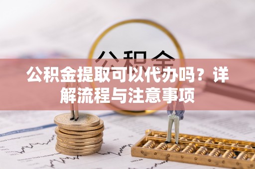 绍兴公积金提取可以代办吗？详解流程与注意事项